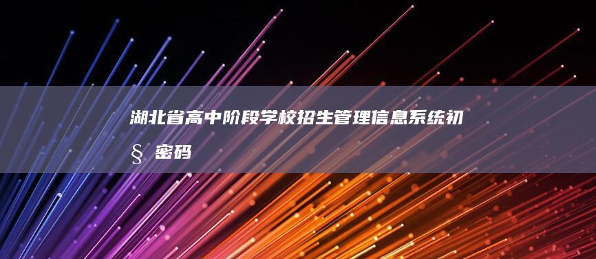 湖北省高中阶段学校招生管理信息系统：初始密码设置与安全管理指南